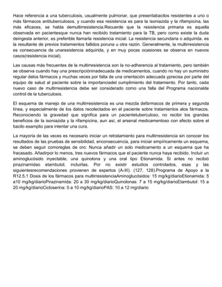 Hace referencia a una tuberculosis, usualmente pulmonar, que presentabacilos resistentes a uno o
más fármacos antituberculosos, y cuando esa resistencia es para la isoniazida y la rifampicina, las
más eficaces, se habla demultirresistencia.Recuerde que la resistencia primaria es aquella
observada en pacientesque nunca han recibido tratamiento para la TB, pero como existe la duda
deingesta anterior, es preferible llamarla resistencia inicial. La resistencia secundaria o adquirida, es
la resultante de previos tratamientos fallidos poruna u otra razón. Generalmente, la multirresistencia
es consecuencia de unaresistencia adquirida, y en muy pocas ocasiones se observa en nuevos
casos(resistencia inicial).

Las causas más frecuentes de la multirresistencia son la no-adherencia al tratamiento, pero también
se observa cuando hay una prescripcióninadecuada de medicamentos, cuando no hay un suministro
regular delos fármacos y muchas veces por falta de una orientación adecuada yprecisa por parte del
equipo de salud al paciente sobre la importanciadel cumplimiento del tratamiento. Por tanto, cada
nuevo caso de multirresistencia debe ser considerado como una falla del Programa nacionalde
control de la tuberculosis.

El esquema de manejo de una multirresistencia es una mezcla defármacos de primera y segunda
línea, y especialmente de los datos recolectados en el paciente sobre tratamientos alos fármacos.
Reconociendo la gravedad que significa para un pacientetuberculoso, no recibir los grandes
beneficios de la isoniazida y la rifampicina, aun así, el arsenal medicamentoso con efecto sobre el
bacilo esamplio para intentar una cura.

La mayoría de las veces es necesario iniciar un retratamiento para multirresistencia sin conocer los
resultados de las pruebas de sensibilidad, enconsecuencia, para iniciar empíricamente un esquema,
se deben seguir comoreglas de oro: Nunca añadir un solo medicamento a un esquema que ha
fracasado. Añadirpor lo menos, tres nuevos fármacos que el paciente nunca haya recibido. Incluir un
aminoglucósido inyectable, una quinolona y una oral tipo Etionamida. Si antes no recibió
pirazinamidao etambutol, incluirlas. Por no existir estudios controlados, esas y las
siguientesrecomendaciones provienen de expertos (A-III). (127, 128).Programa de Apoyo a la
R12.5.1 Dosis de los fármacos para multirresistenciaAminoglucósidos: 15 mg/kg/diarioEtionamida: 5
a10 mg/kg/diarioPirazinamida: 20 a 30 mg/kg/diarioQuinolonas: 7 a 15 mg/kg/diarioEtambutol: 15 a
20 mg/kg/diarioCicloserina: 5 a 10 mg/kg/diarioPAS: 10 a 12 mg/diario
 