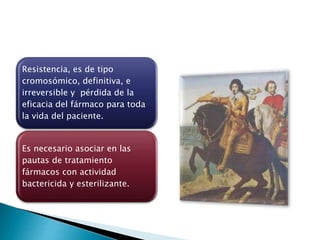 Resistencia, es de tipo
cromosómico, definitiva, e
irreversible y pérdida de la
eficacia del fármaco para toda
la vida del paciente.
Es necesario asociar en las
pautas de tratamiento
fármacos con actividad
bactericida y esterilizante.
 