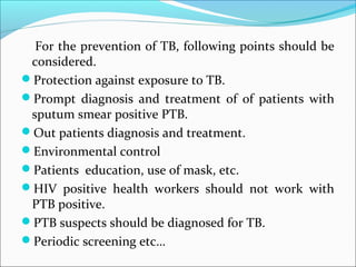 For the prevention of TB, following points should be
considered.
Protection against exposure to TB.
Prompt diagnosis and treatment of of patients with
sputum smear positive PTB.
Out patients diagnosis and treatment.
Environmental control
Patients education, use of mask, etc.
HIV positive health workers should not work with
PTB positive.
PTB suspects should be diagnosed for TB.
Periodic screening etc…
 