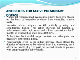 ANTIBIOTICS FOR ACTIVE PULMONARYANTIBIOTICS FOR ACTIVE PULMONARY
DISEASEDISEASE• Almost all recommended treatment regimens have two phases,
on the basis of extensive evidence from controlled clinical
trials.
• Intensive phase designed to kill actively growing and
semidormant bacilli. This action shortens the duration of
infectiousness with rapid smear and culture conversion after 23
months of treatment, in most cases (80-90%).
• At least two bactericidal drugs, isoniazid and rifampicin, are
necessary in the initial phase.
• Pyrazinamide given in the initial intensive phase allows the
duration of treatment to be reduced from 9 to 6 months, but it
offers no benefit if given past the second month to patients
with drug susceptible tuberculosis.
18
 
