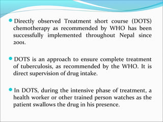 Directly observed Treatment short course (DOTS)
chemotherapy as recommended by WHO has been
successfully implemented throughout Nepal since
2001.
DOTS is an approach to ensure complete treatment
of tuberculosis, as recommended by the WHO. It is
direct supervision of drug intake.
In DOTS, during the intensive phase of treatment, a
health worker or other trained person watches as the
patient swallows the drug in his presence.
 