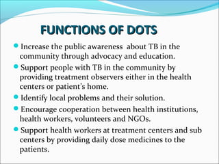 FUNCTIONS OF DOTSFUNCTIONS OF DOTS
Increase the public awareness about TB in the
community through advocacy and education.
Support people with TB in the community by
providing treatment observers either in the health
centers or patient’s home.
Identify local problems and their solution.
Encourage cooperation between health institutions,
health workers, volunteers and NGOs.
Support health workers at treatment centers and sub
centers by providing daily dose medicines to the
patients.
 