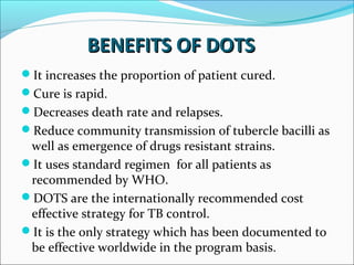 BENEFITS OF DOTSBENEFITS OF DOTS
It increases the proportion of patient cured.
Cure is rapid.
Decreases death rate and relapses.
Reduce community transmission of tubercle bacilli as
well as emergence of drugs resistant strains.
It uses standard regimen for all patients as
recommended by WHO.
DOTS are the internationally recommended cost
effective strategy for TB control.
It is the only strategy which has been documented to
be effective worldwide in the program basis.
 