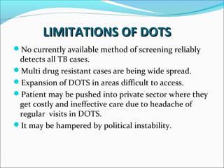 LIMITATIONS OF DOTSLIMITATIONS OF DOTS
No currently available method of screening reliably
detects all TB cases.
Multi drug resistant cases are being wide spread.
Expansion of DOTS in areas difficult to access.
Patient may be pushed into private sector where they
get costly and ineffective care due to headache of
regular visits in DOTS.
It may be hampered by political instability.
 