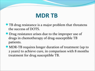 MDR TB
TB drug resistance is a major problem that threatens
the success of DOTS.
Drug resistance arises due to the improper use of
drugs in chemotherapy of drug-susceptible TB
patients.
MDR-TB requires longer duration of treatment (up to
2 years) to achieve cure, in comparison with 8 months
treatment for drug susceptible TB.
 