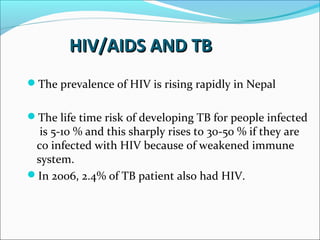 HIV/AIDS AND TBHIV/AIDS AND TB
The prevalence of HIV is rising rapidly in Nepal
The life time risk of developing TB for people infected
is 5-10 % and this sharply rises to 30-50 % if they are
co infected with HIV because of weakened immune
system.
In 2006, 2.4% of TB patient also had HIV.
 