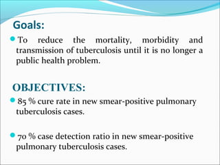 Goals:
To reduce the mortality, morbidity and
transmission of tuberculosis until it is no longer a
public health problem.
OBJECTIVES:
85 % cure rate in new smear-positive pulmonary
tuberculosis cases.
70 % case detection ratio in new smear-positive
pulmonary tuberculosis cases.
 