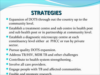 STRATEGIESSTRATEGIES
Expansion of DOTS through out the country up to the
community level.
Establish a treatment centre and sub centre in health post
and sub health post or in partnership at community level.
Establish a diagnostic microscopy centre at each
constituency level either at PHCC or run by private
sector.
Pursue quality DOTS expansion.
Address TB/HIV, MDR TB and other challenges
Contribute to health system strengthening .
Involve all care providers.
Engage people with TB and affected communities.

 