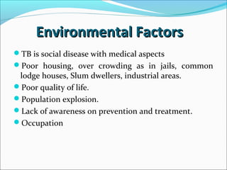 Environmental FactorsEnvironmental Factors
TB is social disease with medical aspects
Poor housing, over crowding as in jails, common
lodge houses, Slum dwellers, industrial areas.
Poor quality of life.
Population explosion.
Lack of awareness on prevention and treatment.
Occupation
 