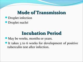 Mode of TransmissionMode of Transmission
Droplet infection
Droplet nuclei
Incubation PeriodIncubation Period
May be weeks, months or years.
It takes 3 to 6 weeks for development of positive
tuberculin test after infection.
 