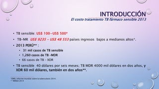 INTRODUCCIÓN
El costo tratamiento TB fármaco sensible 2013
• TB sensible: US$ 100−US$ 500*
• TB-MR US$ 9235 - US$ 48 553 países ingresos bajos a medianos altos*.
• 2013 PERÚ** :
• 31 mil casos de TB sensible
• 1,260 casos de TB –MDR
• 66 casos de TB – XDR
• TB sensible 40 dólares por seis meses; TB MDR 4000 mil dólares en dos años, y
XDR 60 mil dólares, también en dos años**.
*OMS, Informe mundial sobre la tuberculosis 2014.
** MINSA 2014
 