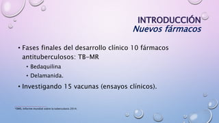 INTRODUCCIÓN
Nuevos fármacos
• Fases finales del desarrollo clínico 10 fármacos
antituberculosos: TB-MR
• Bedaquilina
• Delamanida.
• Investigando 15 vacunas (ensayos clínicos).
*OMS, Informe mundial sobre la tuberculosis 2014.
 