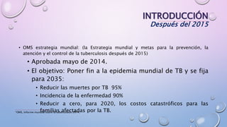 INTRODUCCIÓN
Después del 2015
• OMS estrategia mundial: (la Estrategia mundial y metas para la prevención, la
atención y el control de la tuberculosis después de 2015)
• Aprobada mayo de 2014.
• El objetivo: Poner fin a la epidemia mundial de TB y se fija
para 2035:
• Reducir las muertes por TB 95%
• Incidencia de la enfermedad 90%
• Reducir a cero, para 2020, los costos catastróficos para las
familias afectadas por la TB.*OMS, Informe mundial sobre la tuberculosis 2014.
 