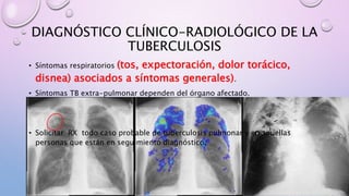 DIAGNÓSTICO CLÍNICO-RADIOLÓGICO DE LA
TUBERCULOSIS
• Síntomas respiratorios (tos, expectoración, dolor torácico,
disnea) asociados a síntomas generales).
• Síntomas TB extra-pulmonar dependen del órgano afectado.
• Solicitar RX todo caso probable de tuberculosis pulmonar y en aquellas
personas que están en seguimiento diagnóstico.
 
