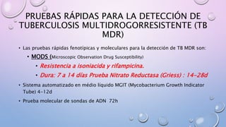 PRUEBAS RÁPIDAS PARA LA DETECCIÓN DE
TUBERCULOSIS MULTIDROGORRESISTENTE (TB
MDR)
• Las pruebas rápidas fenotípicas y moleculares para la detección de TB MDR son:
• MODS (Microscopic Observation Drug Susceptibility)
• Resistencia a isoniacida y rifampicina.
• Dura: 7 a 14 días Prueba Nitrato Reductasa (Griess) : 14-28d
• Sistema automatizado en médio líquido MGIT (Mycobacterium Growth Indicator
Tube) 4-12d
• Prueba molecular de sondas de ADN 72h
 