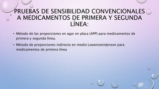 PRUEBAS DE SENSIBILIDAD CONVENCIONALES
A MEDICAMENTOS DE PRIMERA Y SEGUNDA
LÍNEA:
• Método de las proporciones en agar en placa (APP) para medicamentos de
primera y segunda línea.
• Método de proporciones indirecto en medio LowensteinJensen para
medicamentos de primera línea
 