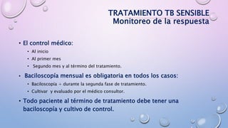 TRATAMIENTO TB SENSIBLE
Monitoreo de la respuesta
• El control médico:
• Al inicio
• Al primer mes
• Segundo mes y al término del tratamiento.
• Baciloscopía mensual es obligatoria en todos los casos:
• Baciloscopía + durante la segunda fase de tratamiento.
• Cultivar y evaluado por el médico consultor.
• Todo paciente al término de tratamiento debe tener una
baciloscopía y cultivo de control.
 