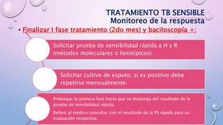 • Finalizar I fase tratamiento (2do mes) y baciloscopía +:
TRATAMIENTO TB SENSIBLE
Monitoreo de la respuesta
Solicitar prueba de sensibilidad rápida a H y R
(métodos moleculares o fenotípicos)
Solicitar cultivo de esputo, si es positivo debe
repetirse mensualmente.
Prolongar la primera fase hasta que se disponga del resultado de la
prueba de sensibilidad rápida.
Referir al médico consultor con el resultado de la PS rápida para su
evaluación respectiva.
 