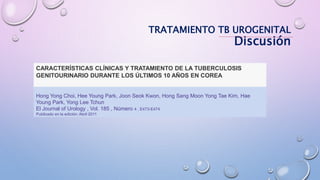 CARACTERÍSTICAS CLÍNICAS Y TRATAMIENTO DE LA TUBERCULOSIS
GENITOURINARIO DURANTE LOS ÚLTIMOS 10 AÑOS EN COREA
Hong Yong Choi, Hee Young Park, Joon Seok Kwon, Hong Sang Moon Yong Tae Kim, Hae
Young Park, Yong Lee Tchun
El Journal of Urology , Vol. 185 , Número 4 , E473-E474
Publicado en la edición: Abril 2011
TRATAMIENTO TB UROGENITAL
Discusión
 
