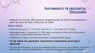 • Población de estudio: 101 pacientes diagnosticados de GUTB y hospitalizados a
partir de enero de 2000 a diciembre de 2009.
RESULTADOS:
• Proporción de sexos 1: 1,53 (H: M) entre 45,57 ± 12,55 años (19-81 años).
• Inmunodeprimido. 22 pacientes (21,79%) tenían una historia clínica de la tuberculosis y
sobre todo, la tuberculosis pulmonar (90,91%).
• Tratamiento: 9 meses y no hubo recurrencias o complicaciones graves.
• 54 de todos los pacientes requirieron tratamiento quirúrgico
adicional
• 31 casos de nefrectomía, 8 casos de epididimectomía, 8 casos de stent ureteral, 5 casos de
nefrostomía, 1 caso de ureterectomía y 1 casos de resección transuretral de la próstata.
TRATAMIENTO TB UROGENITAL
Discusión
 