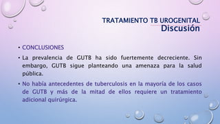 • CONCLUSIONES
• La prevalencia de GUTB ha sido fuertemente decreciente. Sin
embargo, GUTB sigue planteando una amenaza para la salud
pública.
• No había antecedentes de tuberculosis en la mayoría de los casos
de GUTB y más de la mitad de ellos requiere un tratamiento
adicional quirúrgica.
TRATAMIENTO TB UROGENITAL
Discusión
 