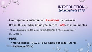 INTRODUCCIÓN
Epidemiologia 2013
• Contrajeron la enfermedad 9 millones de personas.
• Brasil, Rusia, India, China y Sudáfrica 50% casos mundiales.
• TB genitourinaria (GUTB) fue de 123 (0,36%)/5813 TB extrapulmonar (
Corea/2008).
• PERÚ:
• Mortalidad de 105.2 a 101.3 casos por cada 100 mil
habitantes(2014)*OMS, Informe mundial sobre la tuberculosis 2014.
 