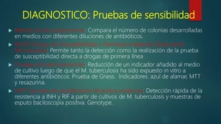DIAGNOSTICO: Pruebas de sensibilidad
 Método de las proporciones: Compara el número de colonias desarrolladas
en medios con diferentes diluciones de antibióticos.
 MODS Ensayo de Susceptibilidad a Fármacos mediante Observación
Microscópica: Permite tanto la detección como la realización de la prueba
de susceptibilidad directa a drogas de primera línea
 Pruebas de oxido-reducción: Reducción de un indicador añadido al medio
de cultivo luego de que el M. tuberculosis ha sido expuesto in vitro a
diferentes antibióticos: Prueba de Griess. Indicadores: azul de alamar, MTT
y resazurina.
 NATT (prueba de amplificación de ácidos nucleicos): Detección rápida de la
resistencia a INH y RIF a partir de cultivos de M. tuberculosis y muestras de
esputo baciloscopía positiva. Genotype.
 