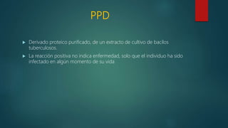 PPD
 Derivado proteico purificado, de un extracto de cultivo de bacilos
tuberculosos.
 La reacción positiva no indica enfermedad, solo que el individuo ha sido
infectado en algún momento de su vida
 