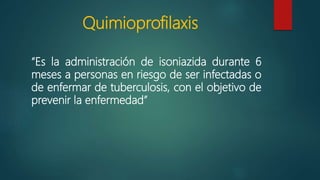 Quimioprofilaxis
“Es la administración de isoniazida durante 6
meses a personas en riesgo de ser infectadas o
de enfermar de tuberculosis, con el objetivo de
prevenir la enfermedad”
 