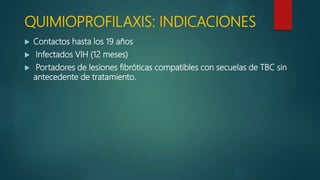 QUIMIOPROFILAXIS: INDICACIONES
 Contactos hasta los 19 años
 Infectados VIH (12 meses)
 Portadores de lesiones fibróticas compatibles con secuelas de TBC sin
antecedente de tratamiento.
 