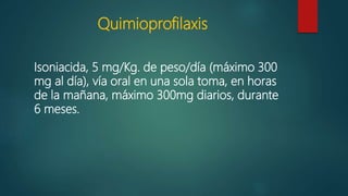 Quimioprofilaxis
Isoniacida, 5 mg/Kg. de peso/día (máximo 300
mg al día), vía oral en una sola toma, en horas
de la mañana, máximo 300mg diarios, durante
6 meses.
 