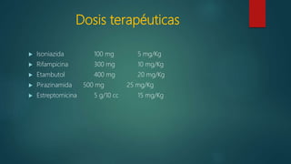 Dosis terapéuticas
 Isoniazida 100 mg 5 mg/Kg
 Rifampicina 300 mg 10 mg/Kg
 Etambutol 400 mg 20 mg/Kg
 Pirazinamida 500 mg 25 mg/Kg
 Estreptomicina 5 g/10 cc 15 mg/Kg
 