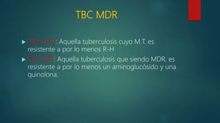TBC MDR
 TBC MDR: Aquella tuberculosis cuyo M.T. es
resistente a por lo menos R-H
 TBC XDR: Aquella tuberculosis que siendo MDR, es
resistente a por lo menos un aminoglucósido y una
quinolona.
 