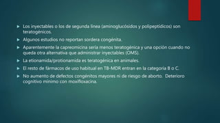  Los inyectables o los de segunda línea (aminoglucósidos y polipeptídicos) son
teratogénicos.
 Algunos estudios no reportan sordera congénita.
 Aparentemente la capreomicina sería menos teratogénica y una opción cuando no
queda otra alternativa que administrar inyectables (OMS).
 La etionamida/protionamida es teratogénica en animales.
 El resto de fármacos de uso habitual en TB-MDR entran en la categoría B o C.
 No aumento de defectos congénitos mayores ni de riesgo de aborto. Deterioro
cognitivo mínimo con moxifloxacina.
 