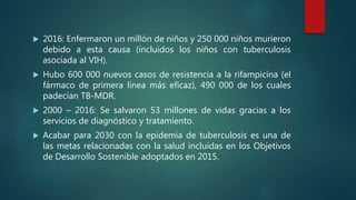  2016: Enfermaron un millón de niños y 250 000 niños murieron
debido a esta causa (incluidos los niños con tuberculosis
asociada al VIH).
 Hubo 600 000 nuevos casos de resistencia a la rifampicina (el
fármaco de primera línea más eficaz), 490 000 de los cuales
padecían TB-MDR.
 2000 – 2016: Se salvaron 53 millones de vidas gracias a los
servicios de diagnóstico y tratamiento.
 Acabar para 2030 con la epidemia de tuberculosis es una de
las metas relacionadas con la salud incluidas en los Objetivos
de Desarrollo Sostenible adoptados en 2015.
 