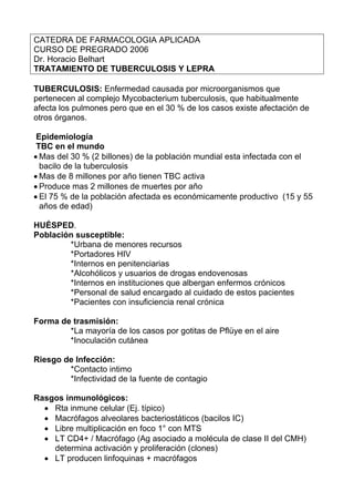 CATEDRA DE FARMACOLOGIA APLICADA
CURSO DE PREGRADO 2006
Dr. Horacio Belhart
TRATAMIENTO DE TUBERCULOSIS Y LEPRA

TUBERCULOSIS: Enfermedad causada por microorganismos que
pertenecen al complejo Mycobacterium tuberculosis, que habitualmente
afecta los pulmones pero que en el 30 % de los casos existe afectación de
otros órganos.

 Epidemiología
 TBC en el mundo
• Mas del 30 % (2 billones) de la población mundial esta infectada con el
  bacilo de la tuberculosis
• Mas de 8 millones por año tienen TBC activa
• Produce mas 2 millones de muertes por año
• El 75 % de la población afectada es económicamente productivo (15 y 55
  años de edad)

HUÉSPED.
Población susceptible:
        *Urbana de menores recursos
        *Portadores HIV
        *Internos en penitenciarias
        *Alcohólicos y usuarios de drogas endovenosas
        *Internos en instituciones que albergan enfermos crónicos
        *Personal de salud encargado al cuidado de estos pacientes
        *Pacientes con insuficiencia renal crónica

Forma de trasmisión:
        *La mayoría de los casos por gotitas de Pflüye en el aire
        *Inoculación cutánea

Riesgo de Infección:
        *Contacto intimo
        *Infectividad de la fuente de contagio

Rasgos inmunológicos:
  • Rta inmune celular (Ej. típico)
  • Macrófagos alveolares bacteriostáticos (bacilos IC)
  • Libre multiplicación en foco 1° con MTS
  • LT CD4+ / Macrófago (Ag asociado a molécula de clase II del CMH)
    determina activación y proliferación (clones)
  • LT producen linfoquinas + macrófagos
 