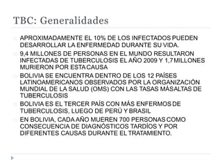 TBC: Generalidades
APROXIMADAMENTE EL 10% DE LOS INFECTADOS PUEDEN
DESARROLLAR LA ENFERMEDAD DURANTE SU VIDA.
9,4 MILLONES DE PERSONAS EN EL MUNDO RESULTARON
INFECTADAS DE TUBERCULOSIS EL AÑO 2009 Y 1,7MILLONES
MURIERON POR ESTACAUSA
BOLIVIA SE ENCUENTRA DENTRO DE LOS 12 PAÍSES
LATINOAMERICANOS OBSERVADOS POR LA ORGANIZACIÓN
MUNDIAL DE LA SALUD (OMS) CON LAS TASAS MÁSALTAS DE
TUBERCULOSIS
BOLIVIA ES EL TERCER PAÍS CON MÁS ENFERMOS DE
TUBERCULOSIS, LUEGO DE PERÚ Y BRASIL
EN BOLIVIA, CADA AÑO MUEREN 700 PERSONASCOMO
CONSECUENCIA DE DIAGNÓSTICOS TARDÍOS Y POR
DIFERENTES CAUSAS DURANTE EL TRATAMIENTO.
 