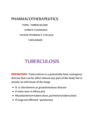 PHARMACOTHERAPEUTICS
TOPIC: TUBERCULOSIS
D.PRIYA CHANDANA
VIGNAN PHARMACY COLLEGE
VADLAMUDI
TUBERCULOSIS
DEFINITION: Tuberculosis is a potentially fatal contagious
disease that can be affect almost any part of the body but is
mainly an infections of the lungs
 It is also known as granulomatous disease
 It more seen in Africa,asia
 Mycobacterium tuberculosis,pulmonarytuberculosis
 If lungs are effected –pulmonary
 