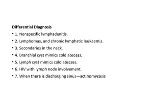 Differential Diagnosis
• 1. Nonspecific lymphadenitis.
• 2. Lymphomas, and chronic lymphatic leukaemia.
• 3. Secondaries in the neck.
• 4. Branchial cyst mimics cold abscess.
• 5. Lymph cyst mimics cold abscess.
• 6. HIV with lymph node involvement.
• 7. When there is discharging sinus—actinomycosis
 