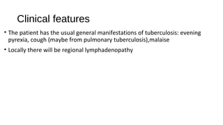 Clinical features
• The patient has the usual general manifestations of tuberculosis: evening
pyrexia, cough (maybe from pulmonary tuberculosis),malaise
• Locally there will be regional lymphadenopathy
 