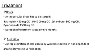 Treatment
Drugs
• Antitubercular drugs has to be started:
Rifampicin 450 mg OD , INH 300 mg OD ,Ethambutol 800 mg OD,
Pyrazinamide 1500 mg OD.
• Duration of treatment is usually 6-9 months.
 Aspiration
• Zig-zag aspiration of cold abcess by wide bore needle in non dependent
area to prevent sinus formation
 