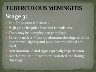 Stage 3:
 Rapidly become comatose .
 High grade irregular fever and convulsions.
 There may be hemiplegia or paraplegia.
 Extreme neck stiffness opisthotonus develops with the
decerebrate rigidity and pupil become dilated and
fixed.
 Deterioration of vital signs especially hypertension.
 Death may occur if treatment is started late during
this stage.
 