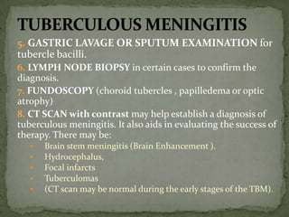 5. GASTRIC LAVAGE OR SPUTUM EXAMINATION for
tubercle bacilli.
6. LYMPH NODE BIOPSY in certain cases to confirm the
diagnosis.
7. FUNDOSCOPY (choroid tubercles , papilledema or optic
atrophy)
8. CT SCAN with contrast may help establish a diagnosis of
tuberculous meningitis. It also aids in evaluating the success of
therapy. There may be:
 Brain stem meningitis (Brain Enhancement ).
 Hydrocephalus,
 Focal infarcts
 Tuberculomas
 (CT scan may be normal during the early stages of the TBM).
 