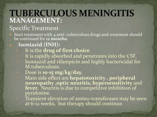 MANAGEMENT:
Specific Treatment:
 Start treatment with 4 anti- tuberculous drugs and treatment should
be continued for 12 months.
1. Isoniazid (INH):
• It is the drug of first choice.
• It is rapidly absorbed and penetrates into the CSF.
• Isoniazid and rifampicin and highly bactericidal for
M.tuberculosis.
• Dose is 10-15 mg/kg/day.
• Main side effect are hepatotoxicity , peripheral
neuropathy ,optic neuritis, hypersensitivity and
fever. Neuritis is due to competitive inhibition of
pyridoxine.
• Transient elevation of amino-transferases may be seen
at 6-12 weeks, but therapy should continue.
 