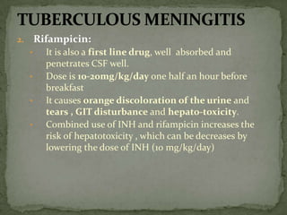 2. Rifampicin:
• It is also a first line drug, well absorbed and
penetrates CSF well.
• Dose is 10-20mg/kg/day one half an hour before
breakfast
• It causes orange discoloration of the urine and
tears , GIT disturbance and hepato-toxicity.
• Combined use of INH and rifampicin increases the
risk of hepatotoxicity , which can be decreases by
lowering the dose of INH (10 mg/kg/day)
 