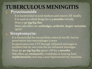 3. Pyrazinamide
• It is bactericidal in acid medium and enters CSF readily.
• It is used as a third drugs for 2-3 months initially
• Dose is 30 mg/kg/day.
• Main side effect are arthralgia ,arthritis ,hyper-uricemia
(gout)
4. Streptomycin:
• It is bactericidal for extracellular tubercle bacilli, but its
penetration into macrophages is poor.
• Its penetrance into CFS through inflamed meninges is
excellent but do not cross the un-inflamed meninges.
• Dose 20-40 mg/kg/day given 1/M for 2 months.
• Side effect are ototoxicity (vestibular or hearing loss)
nephrotoxicity and may cause hypersensitivity reactions.
 
