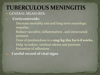  GENERAL MEASURES:
1. Corticosteroids:
• Decrease mortality rate and long term neurologic
sequelae.
• Reduce vasculitis ,inflammation , and intracranial
pressure.
• Dose of prednisolone is 1-2mg/kg/day for 6-8 weeks.
• Help to reduce cerebral edema and prevents
formation of adhesions .
2. Careful record of vital signs
 
