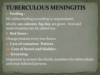 7. Feeding :
NG tubes feeding according to requirement .
Ideally 100 calories /kg/day are given . Iron and
multivitamins can be added too.
8. Bed Sores :
Change posture every two hours.
9. Care of comatose Patient.
10. Care of bowel and bladder .
11. Screening:
Important to screen the family members for tuberculosis
and treat infected persons.
 