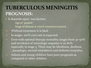 PROGNOSIS:
 It depends upon two factors:
1. Age of patient
2. Stage of disease at which treatment started.
 Without treatment it is fatal.
 In stage1, 100% cure rate is expected.
 Even with optimal therapy mortality ranges from 30-50%
and incidence of neurologic sequelae is 75-80%
especially in stage 3. There may be blindness, deafness
, paraplegia, mental retardation and diabetes insipidus.
 Infants and young children have poor prognosis as
compared to older children
 