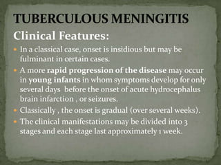 Clinical Features:
 In a classical case, onset is insidious but may be
fulminant in certain cases.
 A more rapid progression of the disease may occur
in young infants in whom symptoms develop for only
several days before the onset of acute hydrocephalus
brain infarction , or seizures.
 Classically , the onset is gradual (over several weeks).
 The clinical manifestations may be divided into 3
stages and each stage last approximately 1 week.
 